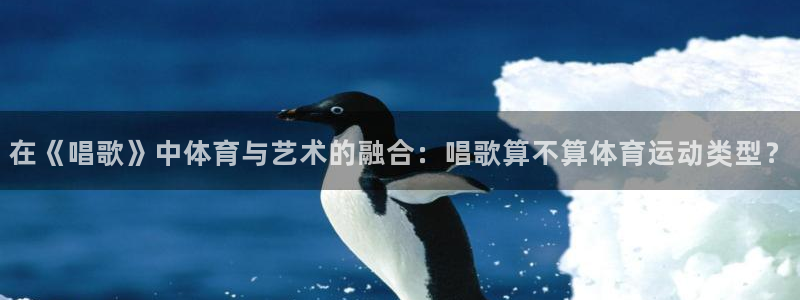 捷豹体育官方网站入口：在《唱歌》中体育与艺术的融合：唱歌算不算体育运动类型？